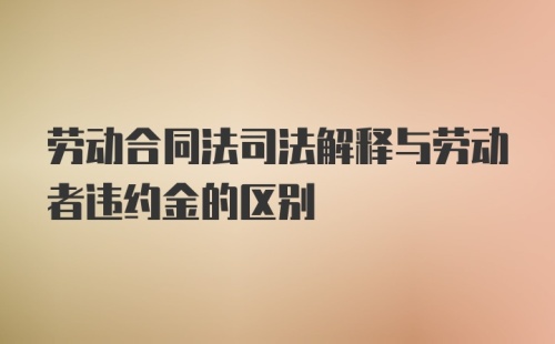 劳动合同法司法解释与劳动者违约金的区别