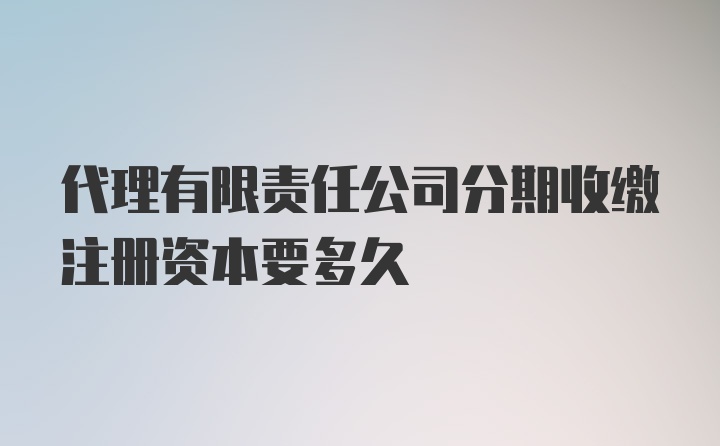 代理有限责任公司分期收缴注册资本要多久