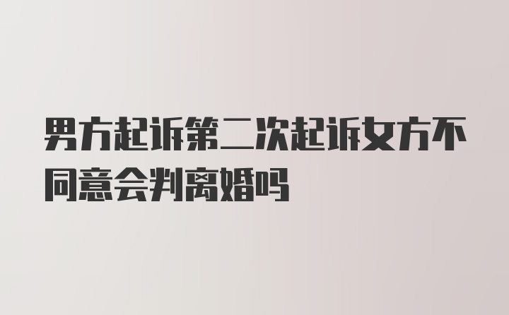 男方起诉第二次起诉女方不同意会判离婚吗