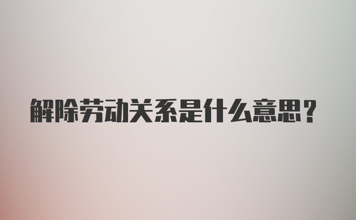 解除劳动关系是什么意思?