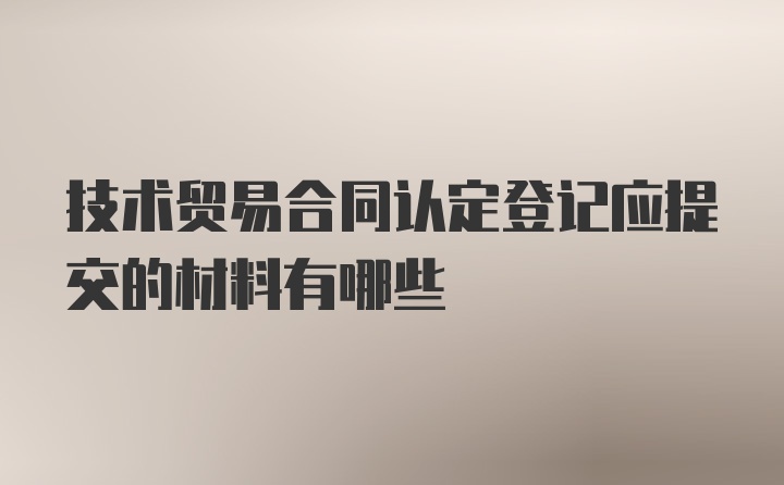 技术贸易合同认定登记应提交的材料有哪些