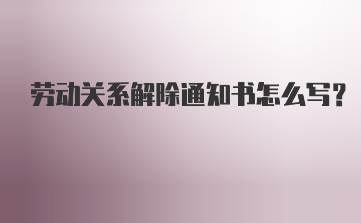 劳动关系解除通知书怎么写？