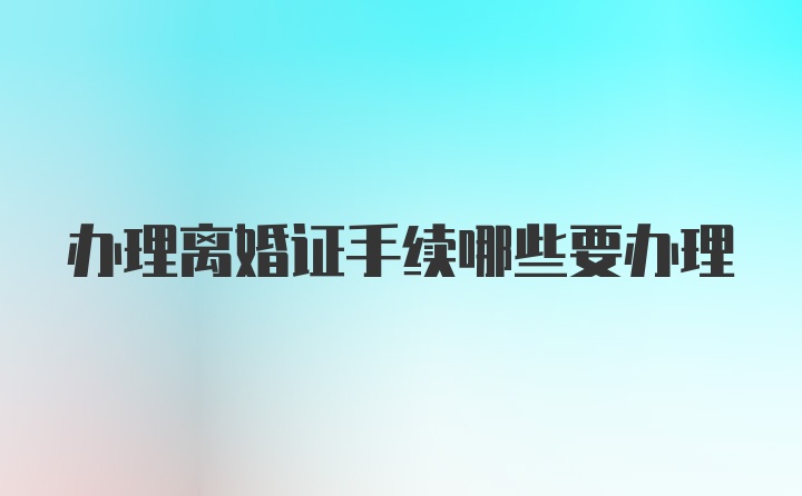 办理离婚证手续哪些要办理