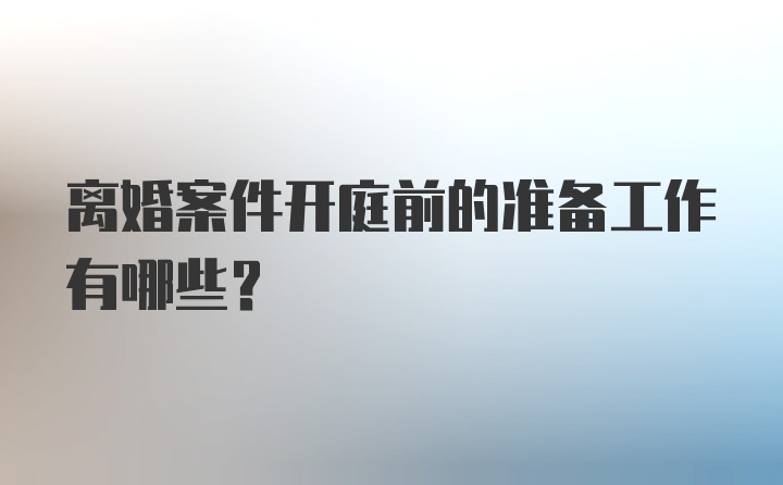 离婚案件开庭前的准备工作有哪些?