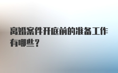 离婚案件开庭前的准备工作有哪些?