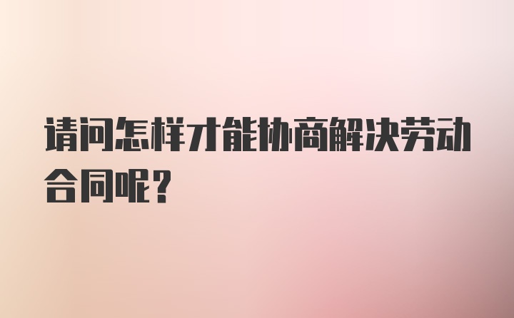 请问怎样才能协商解决劳动合同呢？