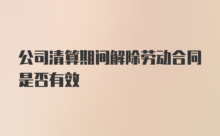 公司清算期间解除劳动合同是否有效