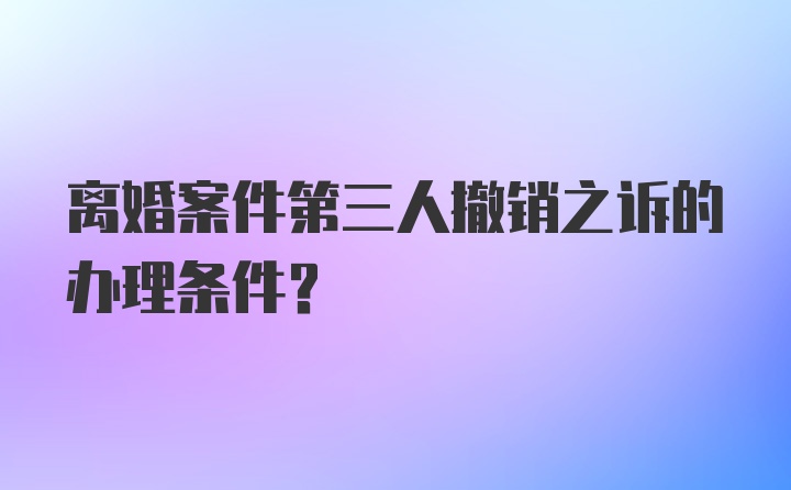 离婚案件第三人撤销之诉的办理条件？