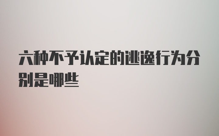 六种不予认定的逃逸行为分别是哪些