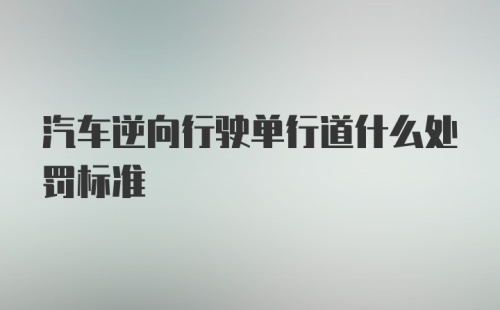 汽车逆向行驶单行道什么处罚标准