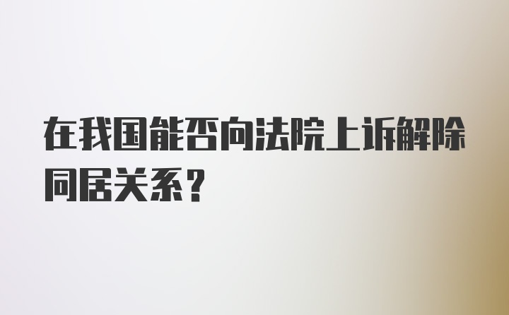 在我国能否向法院上诉解除同居关系?