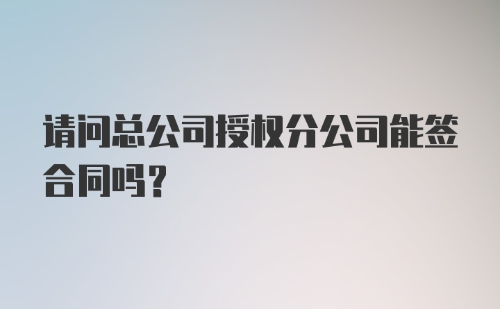 请问总公司授权分公司能签合同吗？