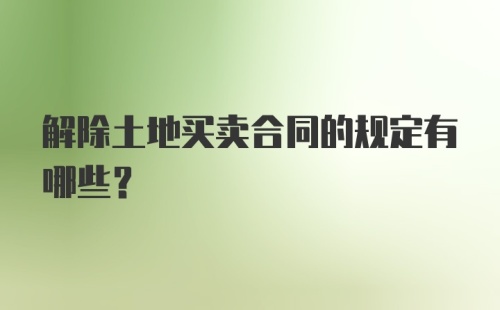 解除土地买卖合同的规定有哪些？