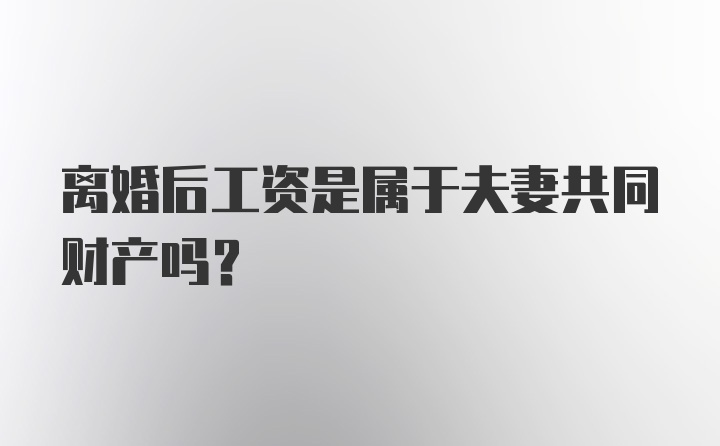 离婚后工资是属于夫妻共同财产吗？