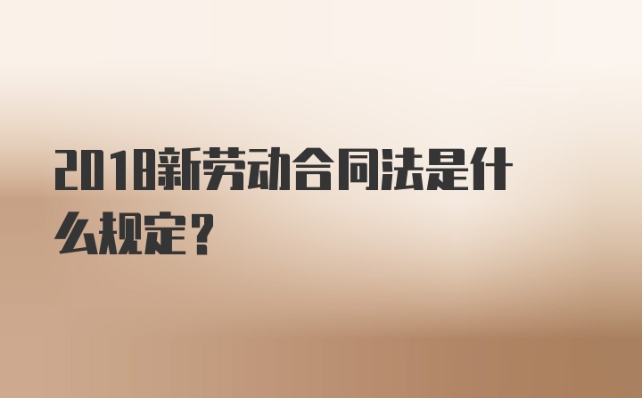 2018新劳动合同法是什么规定？