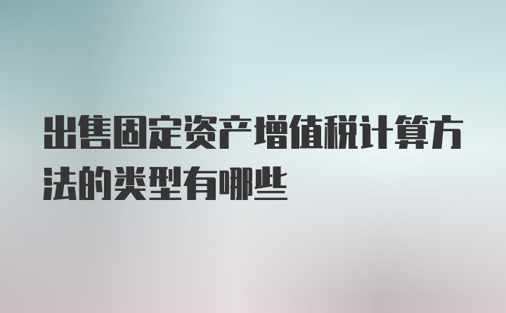 出售固定资产增值税计算方法的类型有哪些