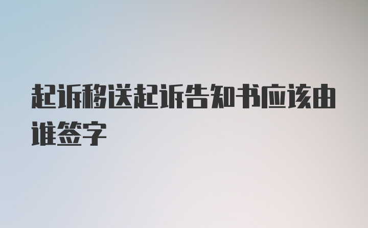 起诉移送起诉告知书应该由谁签字