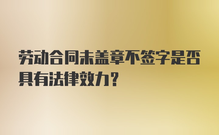 劳动合同未盖章不签字是否具有法律效力？