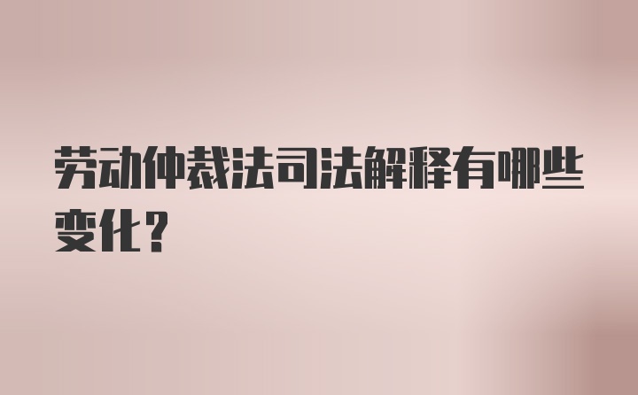 劳动仲裁法司法解释有哪些变化？