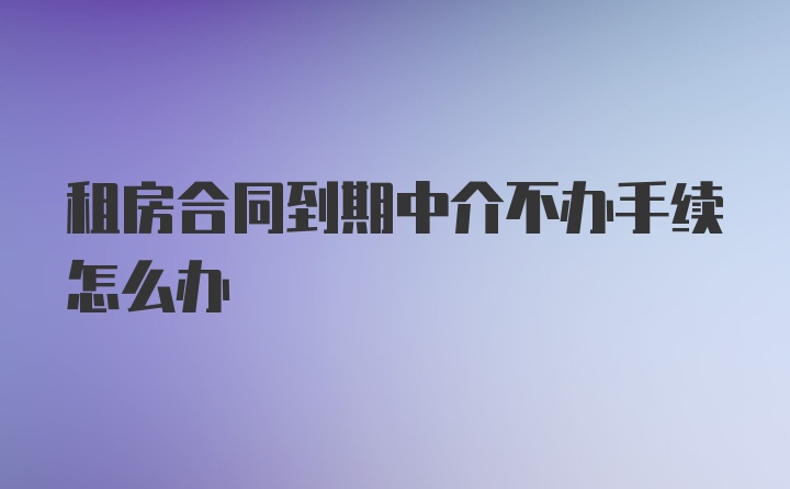 租房合同到期中介不办手续怎么办