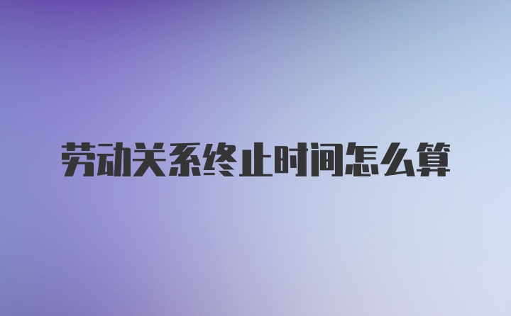 劳动关系终止时间怎么算