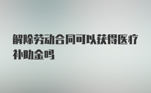 解除劳动合同可以获得医疗补助金吗