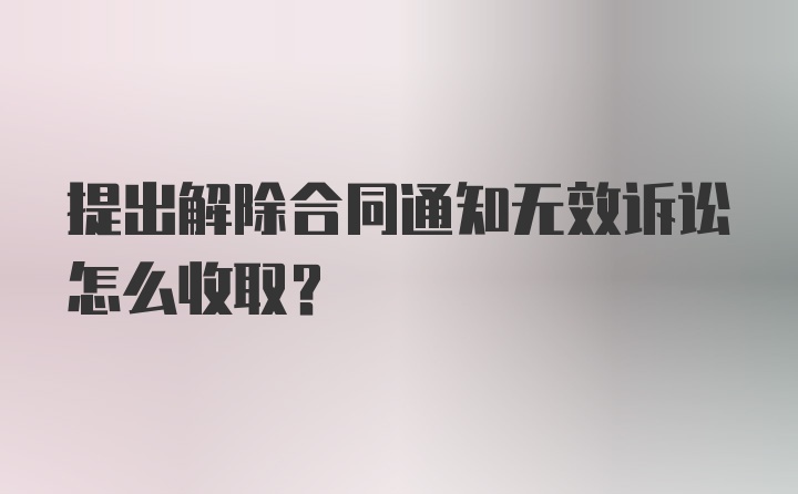 提出解除合同通知无效诉讼怎么收取？