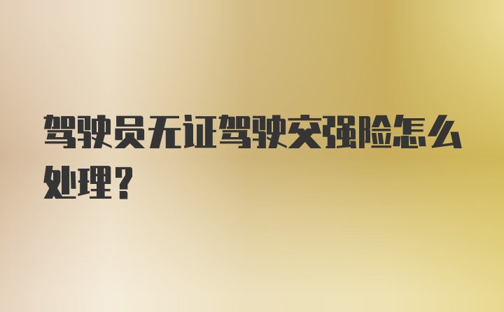 驾驶员无证驾驶交强险怎么处理？