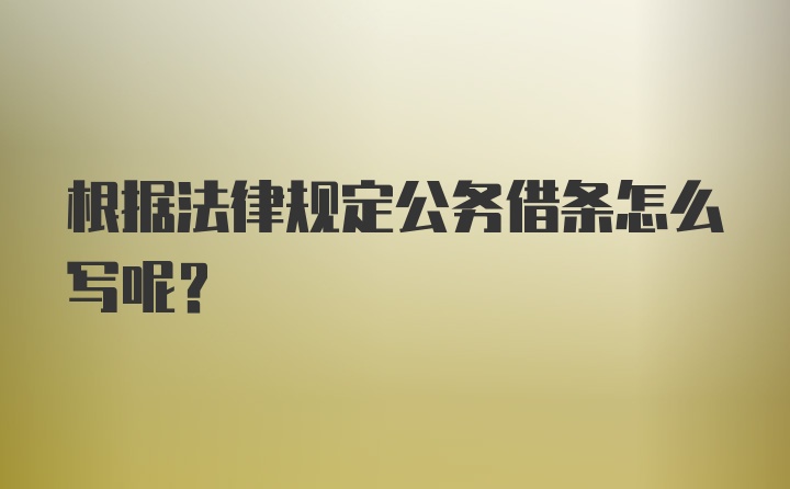 根据法律规定公务借条怎么写呢？