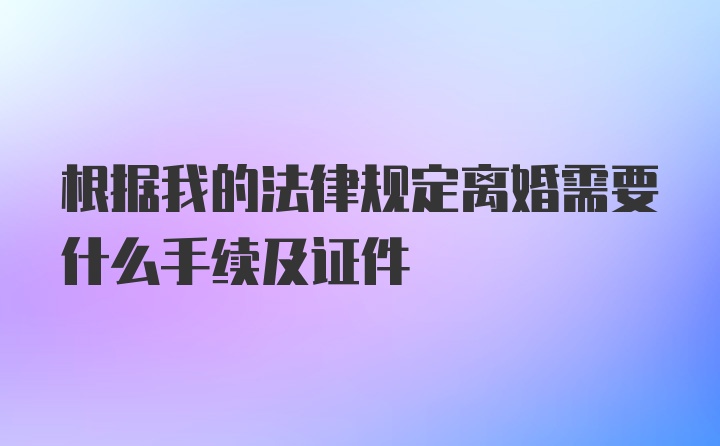 根据我的法律规定离婚需要什么手续及证件