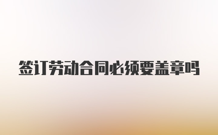 签订劳动合同必须要盖章吗