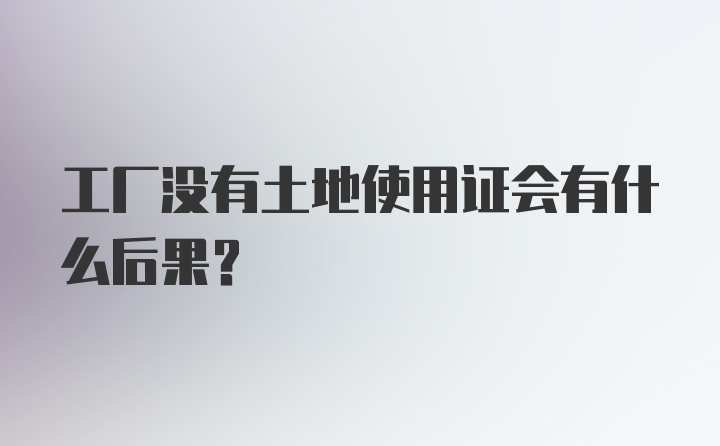 工厂没有土地使用证会有什么后果？