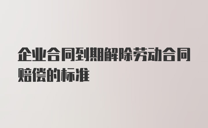 企业合同到期解除劳动合同赔偿的标准