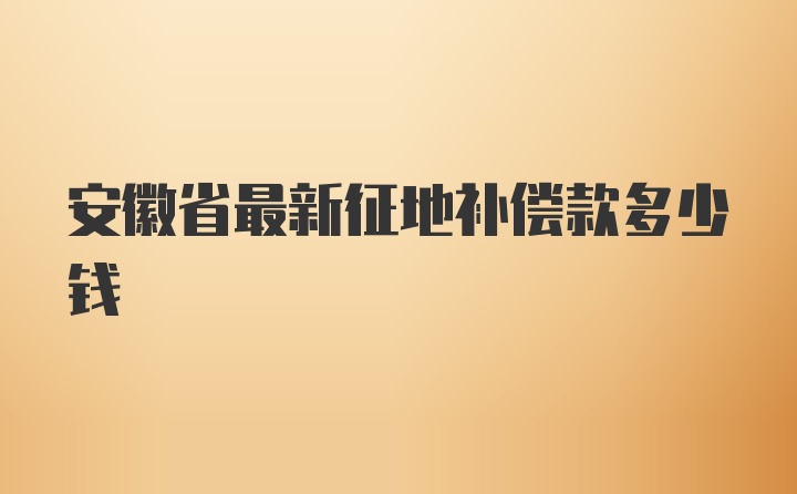 安徽省最新征地补偿款多少钱