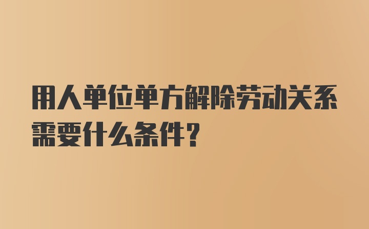 用人单位单方解除劳动关系需要什么条件？