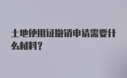 土地使用证撤销申请需要什么材料？