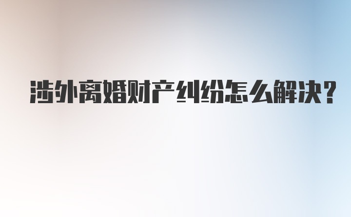 涉外离婚财产纠纷怎么解决？