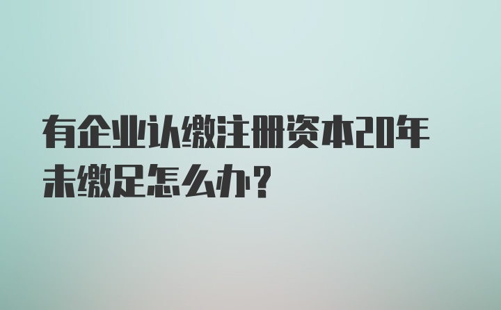 有企业认缴注册资本20年未缴足怎么办？