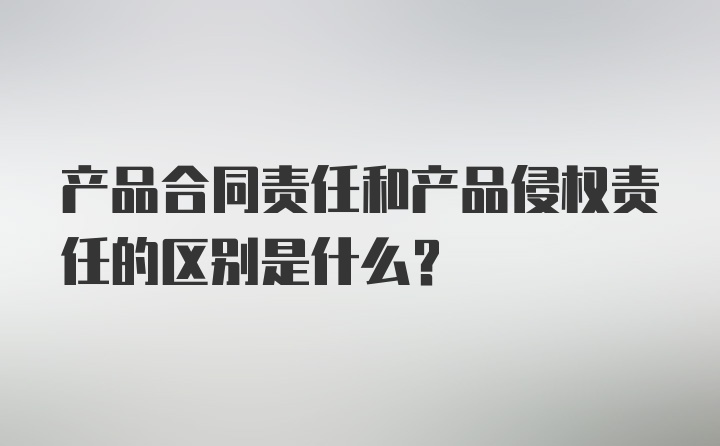 产品合同责任和产品侵权责任的区别是什么？