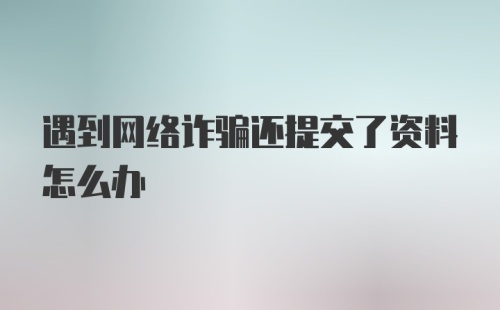 遇到网络诈骗还提交了资料怎么办