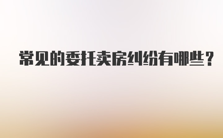 常见的委托卖房纠纷有哪些？