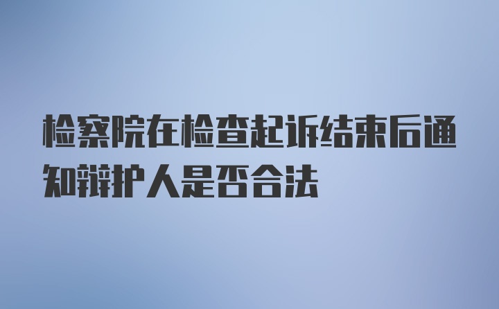 检察院在检查起诉结束后通知辩护人是否合法