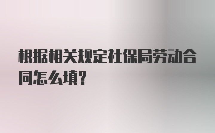 根据相关规定社保局劳动合同怎么填?