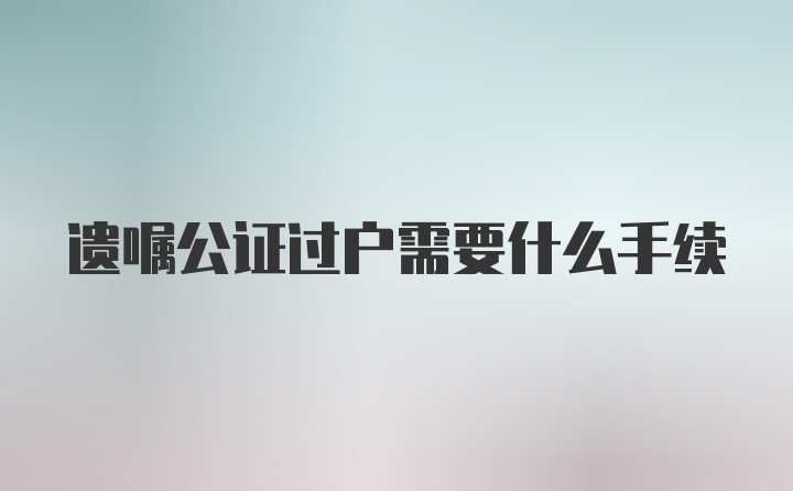 遗嘱公证过户需要什么手续