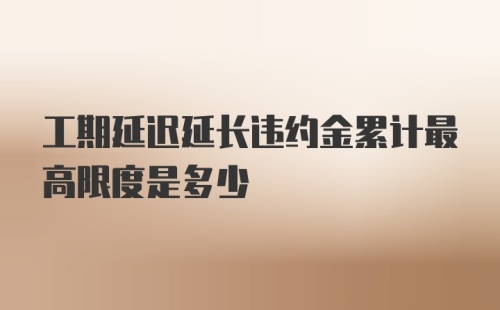 工期延迟延长违约金累计最高限度是多少