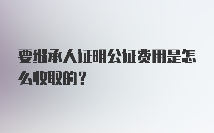 要继承人证明公证费用是怎么收取的？