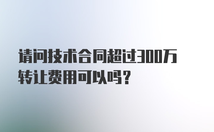 请问技术合同超过300万转让费用可以吗？