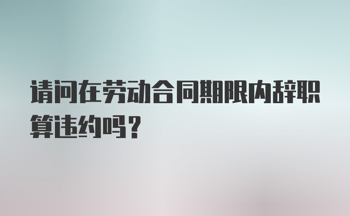 请问在劳动合同期限内辞职算违约吗？