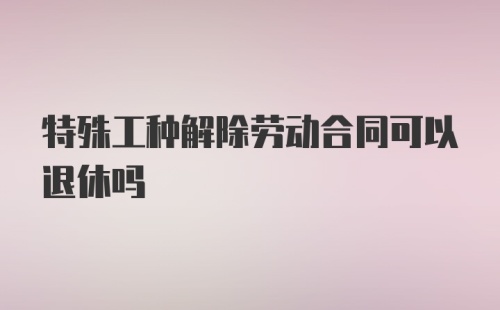 特殊工种解除劳动合同可以退休吗