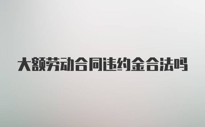 大额劳动合同违约金合法吗